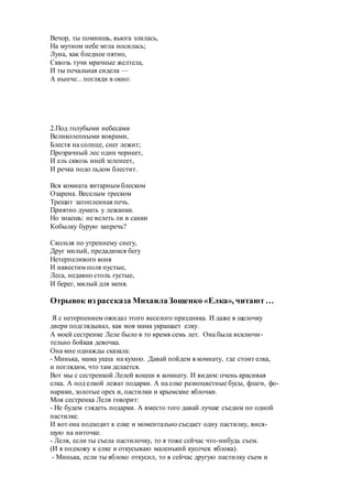 Вечор, ты помнишь, вьюга злилась,
На мутном небе мгла носилась;
Луна, как бледное пятно,
Сквозь тучи мрачные желтела,
И ты печальная сидела —
А нынче... погляди в окно:
2.Под голубыми небесами
Великолепными коврами,
Блестя на солнце, снег лежит;
Прозрачный лес один чернеет,
И ель сквозь иней зеленеет,
И речка подо льдом блестит.
Вся комната янтарным блеском
Озарена. Веселым треском
Трещит затопленная печь.
Приятно думать у лежанки.
Но знаешь: не велеть ли в санки
Кобылку бурую запречь?
Скользя по утреннему снегу,
Друг милый, предадимся бегу
Нетерпеливого коня
И навестим поля пустые,
Леса, недавно столь густые,
И берег, милый для меня.
Отрывок из рассказа МихаилаЗощенко «Елка», читают…
Я с нетерпением ожидал этого веселого праздника. И даже в щелочку
двери подглядывал, как моя мама украшает елку.
А моей сестренке Леле было в то время семь лет. Она была исключи-
тельно бойкая девочка.
Она мне однажды сказала:
- Минька, мама ушла на кухню. Давай пойдем в комнату, где стоит елка,
и поглядим, что там делается.
Вот мы с сестренкой Лелей вошли в комнату. И видим: очень красивая
елка. А под елкой лежат подарки. А на елке разноцветные бусы, флаги, фо-
нарики, золотые орех и, пастилки и крымские яблочки.
Моя сестренка Леля говорит:
- Не будем глядеть подарки. А вместо того давай лучше съедим по одной
пастилке.
И вот она подходит к елке и моментально съедает одну пастилку, вися-
щую на ниточке.
- Леля, если ты съела пастилочку, то я тоже сейчас что-нибудь съем.
(И я подхожу к елке и откусываю маленький кусочек яблока).
- Минька, если ты яблоко откусил, то я сейчас другую пастилку съем и
 