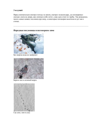 3 ведущий
Народ внимательно смотрел погоду за окном, смотрел на календарь, да поговаривал:
сколько снега на дворе, как синица к избе летит, а как дым стоит из трубы. Так рождалось
много самых всяких пословиц про зиму, а некоторые поговорки вылетали из уст аж в
стихах.
Народные пословицы и поговоркио зиме
Без мороза вода не замёрзнет
Береги нос в сильный мороз
Где снег, там и след
 