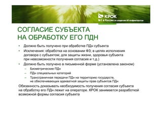 СОГЛАСИЕ СУБЪЕКТАСОГЛАСИЕ СУБЪЕКТА
НА ОБРАБОТКУ ЕГО ПДН
• Должно быть получено при обработке ПДн субъекта
• Исключения: обработка на основании ФЗ; в целях исполнения
договора с субъектом; для защиты жизни, здоровья субъекта
при невозможности получения согласия и т.д.)
• Должно быть получено в письменной форме (установлена законом)
– Биометрические ПДнр Д
– ПДн специальных категорий
– Трансграничная передачи ПДн на территорию государств,
не обеспечивающих адекватной защиты прав субъектов ПДну
Обязанность доказывать необходимость получения согласия субъекта
на обработку его ПДн лежит на операторе. КРОК занимается разработкой
возможной формы согласия субъектаф р у
 