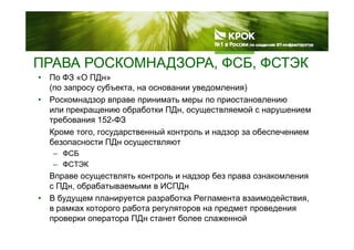 ПРАВА РОСКОМНАДЗОРА, ФСБ, ФСТЭКД , ,
• По ФЗ «О ПДн»
(по запросу субъекта, на основании уведомления)
Р• Роскомнадзор вправе принимать меры по приостановлению
или прекращению обработки ПДн, осуществляемой с нарушением
требования 152-ФЗ
Кроме того, государственный контроль и надзор за обеспечением
безопасности ПДн осуществляют
ФСБ– ФСБ
– ФСТЭК
Вправе осуществлять контроль и надзор без права ознакомления
с ПДн, обрабатываемыми в ИСПДн
• В будущем планируется разработка Регламента взаимодействия,
в рамках которого работа регуляторов на предмет проведенияв рамках которого работа регуляторов на предмет проведения
проверки оператора ПДн станет более слаженной
 