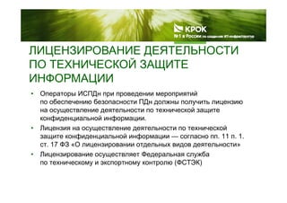 ЛИЦЕНЗИРОВАНИЕ ДЕЯТЕЛЬНОСТИЦ Д
ПО ТЕХНИЧЕСКОЙ ЗАЩИТЕ
ИНФОРМАЦИИИНФОРМАЦИИ
• Операторы ИСПДн при проведении мероприятий
по обеспечению безопасности ПДн должны получить лицензиюпо обеспечению безопасности ПДн должны получить лицензию
на осуществление деятельности по технической защите
конфиденциальной информации.
• Лицензия на осуществление деятельности по технической
защите конфиденциальной информации — согласно пп. 11 п. 1.
ст. 17 ФЗ «О лицензировании отдельных видов деятельности»ц р д д д
• Лицензирование осуществляет Федеральная служба
по техническому и экспортному контролю (ФСТЭК)
 