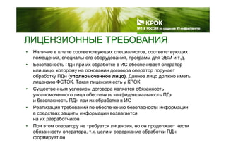 ЛИЦЕНЗИОННЫЕ ТРЕБОВАНИЯЦ
• Наличие в штате соответствующих специалистов, соответствующих
помещений, специального оборудования, программ для ЭВМ и т.д.
• Безопасность ПДн при их обработке в ИС обеспечивает оператор
или лицо, которому на основании договора оператор поручает
обработку ПДн (уполномоченное лицо). Данное лицо должно иметь
лицензию ФСТЭК. Такая лицензия есть у КРОК
• Существенным условием договора является обязанность
уполномоченного лица обеспечить конфиденциальность ПДн
и безопасность ПДн при их обработке в ИС
• Реализация требований по обеспечению безопасности информации
в средствах защиты информации возлагаетсяр ф р
на их разработчиков
• При этом оператору не требуется лицензия, но он продолжает нести
обязанности оператора, т.к. цели и содержание обработки ПДнр р , ц д р р Д
формирует он
 