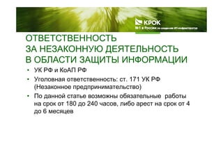 ОТВЕТСТВЕННОСТЬ
ЗА НЕЗАКОННУЮ ДЕЯТЕЛЬНОСТЬ
В ОБЛАСТИ ЗАЩИТЫ ИНФОРМАЦИИВ ОБЛАСТИ ЗАЩИТЫ ИНФОРМАЦИИ
• УК РФ и КоАП РФ
• Уголовная ответственность: ст 171 УК РФ• Уголовная ответственность: ст. 171 УК РФ
(Незаконное предпринимательство)
• По данной статье возможны обязательные работы• По данной статье возможны обязательные работы
на срок от 180 до 240 часов, либо арест на срок от 4
до 6 месяцевд ц
 