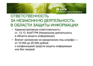 ОТВЕТСТВЕННОСТЬ
ЗА НЕЗАКОННУЮ ДЕЯТЕЛЬНОСТЬ
В ОБЛАСТИ ЗАЩИТЫ ИНФОРМАЦИИ
• Административная ответственность:
ст 13 13 КоАП РФ (Незаконная деятельность
В ОБЛАСТИ ЗАЩИТЫ ИНФОРМАЦИИ
ст. 13.13. КоАП РФ (Незаконная деятельность
в области защиты информации)
• Влечет наложение на юридических лиц штрафа —Влечет наложение на юридических лиц штрафа
от 10 000 до 20 000 рублей
с конфискацией средств защиты информации
или без таковой
 