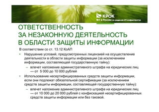 ОТВЕТСТВЕННОСТЬ
ЗА НЕЗАКОННУЮ ДЕЯТЕЛЬНОСТЬ
В ОБЛАСТИ ЗАЩИТЫ ИНФОРМАЦИИ
В соответствии со ст. 13.12 КоАП
• Нарушение условий, предусмотренных лицензией на осуществление
В ОБЛАСТИ ЗАЩИТЫ ИНФОРМАЦИИ
у у у у
деятельности в области защиты информации (за исключением
информации, составляющей государственную тайну):
– влечет наложение административного штрафа на юридических лицд р р ф р д ц
— от 5 000 до 10 000 рублей
• Использование несертифицированных средств защиты информации,
если они подлежат обязательной сертификации (за исключениемд р ф ц (
средств защиты информации, составляющей государственную тайну):
– влечет наложение административного штрафа на юридических лиц
— от 10 000 до 20 000 рублей с конфискацией несертифицированныхот 10 000 до 20 000 рублей с конфискацией несертифицированных
средств защиты информации или без таковой.
 