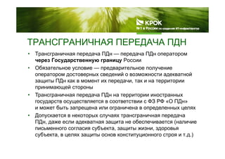 ТРАНСГРАНИЧНАЯ ПЕРЕДАЧА ПДНТРАНСГРАНИЧНАЯ ПЕРЕДАЧА ПДН
• Трансграничная передача ПДн — передача ПДн оператором
через Государственную границу Россиичерез Государственную границу России
• Обязательное условие — предварительное получение
оператором достоверных сведений о возможности адекватной
ПДзащиты ПДн как в момент их передачи, так и на территории
принимающей стороны
• Трансграничная передача ПДн на территории иностранныхр р р рр р р
государств осуществляется в соответствии с ФЗ РФ «О ПДн»
и может быть запрещена или ограничена в определенных целях
• Допускается в некоторых случаях трансграничная передача• Допускается в некоторых случаях трансграничная передача
ПДн, даже если адекватная защита не обеспечивается (наличие
письменного согласия субъекта, защиты жизни, здоровья
с б е а е за ос о о с о о о с ро )субъекта, в целях защиты основ конституционного строя и т.д.)
 