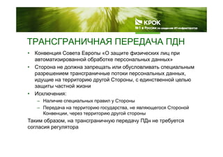 ТРАНСГРАНИЧНАЯ ПЕРЕДАЧА ПДН
• Конвенция Совета Европы «О защите физических лиц при
автоматизированной обработке персональных данных»
ТРАНСГРАНИЧНАЯ ПЕРЕДАЧА ПДН
автоматизированной обработке персональных данных»
• Сторона не должна запрещать или обусловливать специальным
разрешением трансграничные потоки персональных данных,
й С йидущие на территорию другой Стороны, с единственной целью
защиты частной жизни
• Исключения:
– Наличие специальных правил у Стороны
– Передача на территорию государства, не являющегося Стороной
Конвенции через территорию другой стороныКонвенции, через территорию другой стороны
Таким образом, на трансграничную передачу ПДн не требуется
согласия регулятора
 