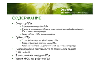 СОДЕРЖАНИЕСОДЕРЖАНИЕ
• Оператор ПДн
– Определение оператора ПДн
– Случаи, в которых не требуется регистрация лица, обрабатывающего
ПДн, в качестве оператора
– Схема работы с ПДн на предприятии
• Субъект ПДн
– Согласие субъекта на обработку его ПДн
– Право субъекта на доступ к своим ПДнПраво субъекта на доступ к своим ПДн
– Право на обжалование действия или бездействия оператора
• Лицензирование деятельности по технической защите
информацииинформации
• Трансграничная передача ПДн
• Услуги КРОК при работе с ПДну р р Д
 