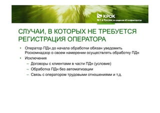 СЛУЧАИ В КОТОРЫХ НЕ ТРЕБУЕТСЯСЛУЧАИ, В КОТОРЫХ НЕ ТРЕБУЕТСЯ
РЕГИСТРАЦИЯ ОПЕРАТОРА
• Оператор ПДн до начала обработки обязан уведомить
Роскомнадзор о своем намерении осуществлять обработку ПДн
• Исключения
– Договоры с клиентами в части ПДн (условие)
– Обработка ПДн без автоматизации– Обработка ПДн без автоматизации
– Связь с оператором трудовыми отношениями и т.д.
 