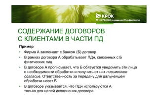 СОДЕРЖАНИЕ ДОГОВОРОВСОДЕРЖАНИЕ ДОГОВОРОВ
С КЛИЕНТАМИ В ЧАСТИ ПД
Пример
• Фирма А заключает с банком (Б) договор
В А б б ПД Б• В рамках договора А обрабатывает ПДн, связанных с Б
физических лиц
• В договоре А прописывает, что Б обязуется уведомить эти лицад р р , у у д ц
о необходимости обработки и получить от них письменное
согласие. Ответственность за передачу для дальнейшей
обработки несет Бобработки несет Б
• В договоре указывается, что ПДн используются А
только для целей исполнения договора
 