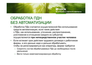 ОБРАБОТКА ПДНОБРАБОТКА ПДН
БЕЗ АВТОМАТИЗАЦИИ
• Обработка ПДн считается осуществленной без использования
средств автоматизации, если такие действия
с ПДн как использование уточнение распространениес ПДн, как использование, уточнение, распространение,
уничтожение в отношении каждого из субъектов
осуществляются при непосредственном участии человека
Е й б• Если истекает срок действия трудового договора с работником
фирмы, а его данные надо и дальше обрабатывать,
чтобы не регистрироваться как оператору, фирме требуется
– Сократить состав обрабатываемых ПДн до необходимых после
увольнения
– Вести только неавтоматизированную обработкур у р у
 