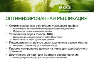 ОПТИМИЗИРОВАННАЯ РЕПЛИКАЦИЯ
• Оптимизированная репликация уменьшает трафик
– Оптимизация за счет глобальной дедупликации между пулами
– Передаются только уникальные данные
• Управляется через консоль NBU
– Движение данных контролируется Life Cycle Policy
– Нет отличий от задач дупликации данных
• Поддерживаются разные сроки хранения в разных местах
– Например: 10 дней в ЦОД, 3 месяца в РЦОД
• Простое копирование данных на ленту для долгосрочного
хранения
• Доступность он-лайн для быстрого восстановления
– Копии доступны в РЦОД для быстрого восстановления
 