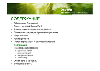 СОДЕРЖАНИЕСОДЕРЖАНИЕ
• О Компании CommVault
• Спектр решений CommVault
• Единая технологическая платформа
• Преимущества унифицированного решения
• Дедупликация• Дедупликация
• Архивирование
• Поиск информации и самообслуживание
• Репликация
• Резервное копирование
• удаленных офисов
• рабочих станций
• виртуальных машин
• SnapBackup
• Отчетность и контроль
• Вопросы и ответы
 