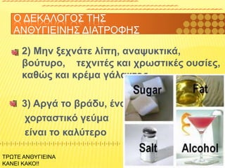 2) Μην ξεχνάτε λίπη, αναψυκτικά,
βούτυρο, τεχνιτές και χρωστικές ουσίες,
καθώς και κρέμα γάλακτος
3) Αργά το βράδυ, ένα
χορταστικό γεύμα
είναι το καλύτερο
Ο ΔΕΚΑΛΟΓΟΣ ΤΗΣ
ΑΝΘΥΓΙΕΙΝΗΣ ΔΙΑΤΡΟΦΗΣ
ΤΡΩΤΕ ΑΝΘΥΓΙΕΙΝΑ
ΚΑΝΕΙ ΚΑΚΟ!!
 