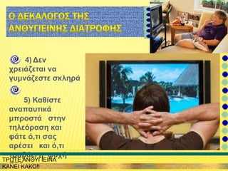 4) Δεν
χρειάζεται να
γυμνάζεστε σκληρά
5) Καθίστε
αναπαυτικά
μπροστά στην
τηλεόραση και
φάτε ό,τι σας
αρέσει και ό,τι
τραβάει η ψυχή
σας
ΤΡΩΤΕ ΑΝΘΥΓΙΕΙΝΑ
ΚΑΝΕΙ ΚΑΚΟ!!
 