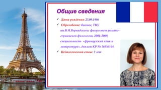 Общие сведения
Дата рождения
 Дата рождения: 23.09.1986
 Образование: высшее, ТНУ
им.В.И.Вернадского, факультет романо-
германской филологии, 2004-2009,
специальность «французский язык и
литература», диплом КР № 36956164
 Педагогический стаж: 7 лет
 