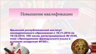 Повышение квалификации
Крымский республиканский институт
последипломного образования с 10.11.2014 по
19.12.2014, 108 часов, регистрационный № 4149,
тема «Преподавание французского языка в
условиях внедрения ФГОС».
 