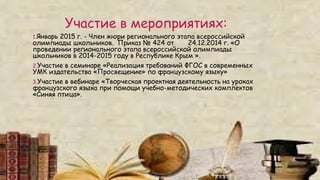 Участие в мероприятиях:
1.Январь 2015 г. - Член жюри регионального этапа всероссийской
олимпиады школьников. Приказ № 424 от 24.12.2014 г. «О
проведении регионального этапа всероссийской олимпиады
школьников в 2014-2015 году в Республике Крым ».
2.Участие в семинаре «Реализация требований ФГОС в современных
УМК издательства «Просвещение» по французскому языку»
3.Участие в вебинаре «Творческая проектная деятельность на уроках
французского языка при помощи учебно-методических комплектов
«Синяя птица».
 