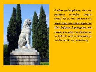 Ο Λέων της Χαιρώνειας, είναι ένα
μαρμάρινο επιτύμβιο μνημείο
(ύψους 5,5 μ.) που χρησίμευε ως
ταφικό σήμα του κοινού τάφου των
254 Θηβαίων Ιερολοχιτών που
έπεσαν στη μάχη της Χαιρώνειας
το 338 π.Χ. κατά τη σύγκρουση με
τον Φίλιππο Β΄ της Μακεδονίας.
 