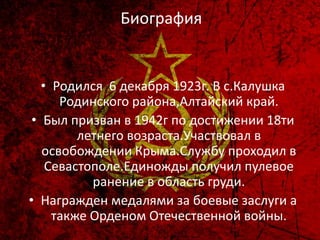 • Родился 6 декабря 1923г. В с.Калушка
Родинского района,Алтайский край.
• Был призван в 1942г по достижении 18ти
летнего возраста.Участвовал в
освобождении Крыма.Службу проходил в
Севастополе.Единожды получил пулевое
ранение в область груди.
• Награжден медалями за боевые заслуги а
также Орденом Отечественной войны.
Биография