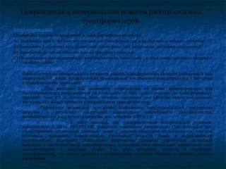 Повреждения и ненормальные режимы работы силовых
трансформаторов.
Виды повреждений.
Основными видами повреждений в трансформаторах являются:
А) Замыкания между фазами внутри кожуха трансформатора и на наружных выводах обмоток;
Б) Замыкания в обмотках между витками одной фазы (так называемые витковые замыкания);
В) Замыкания на землю обмоток или их наружных выводов;
Г) Повреждения магнитопровода трансформаторов, приводящее к появлению местного нагрева и
«пожару стали».
Ненормальные режимы.
Наиболее частым ненормальным режимом работы трансформатора является появление в них
сверхтоков, т.е, токов, превышающих номинальный ток обмоток трансформатора. Сверхтоки
в трансформаторе возникают при внешних КЗ, качаниях и перегрузках.
Внешние КЗ. При внешнем КЗ, вызванном повреждение на шинах трансформатора или
неотключившимся повреждением на отходящем от шин присоединении, по трансформатору
проходят токи КЗ Iк большее Iном, которые нагревают его обмотки сверх допустимого
значения, что может привести к повреждению трансформатора.
Перегрузка. Перегрузки возникают вследствие самозапуска электродвигателей, увеличения
нагрузки в результате отключения параллельно работающего трансформатора,
автоматического подключения нагрузки при действии АВР и т.п.
Повышение напряжения. К числу опасных для трансформаторов ненормальных режимов,
возникающих в сетях 500-750 кВ, относятся повышение напряжения. Оно возникает при
одностороннем отключении длинных линий с большой емкостной проводимостью или при
резонансе, вызванном определенным сочетанием емкости линии и индуктивности
шунтирующих реакторов. Повышение напряжения вызывает увеличение магнитной
индукции в магнитопроводе трансформатора, вследствие чего происходит возрастание тока
намагничивания и вихревых токов. Эти токи нагревают обмотку и сердечник
трансформатора, что может привести к повреждению изоляции обмоток и «пожару железа»
сердечника.
 