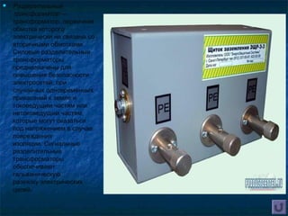  Разделительный
трансформатор —
трансформатор, первичная
обмотка которого
электрически не связана со
вторичными обмотками.
Силовые разделительные
трансформаторы
предназначены для
повышения безопасности
электросетей, при
случайных одновременных
прикасаний к земле и
токоведущим частям или
нетоковедущим частям,
которые могут оказаться
под напряжением в случае
повреждения
изоляции. Сигнальные
разделительные
трансформаторы
обеспечивают
гальваническую
развязку электрических
цепей.
 