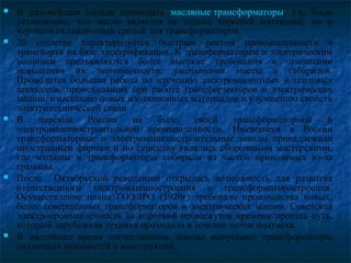  В дальнейшем начали применять масляные трансформаторы, т.к. было
установлено, что масло является не только хорошей изоляцией, но и
хорошей охлаждающей средой для трансформаторов.
 20 столетие характеризуется быстрым ростом промышленности и
транспорта на базе электрификации. К трансформаторам и электрическим
машинам предъявляются более высокие требования в отношении
повышения их экономичности, уменьшения массы и габаритов.
Проводится большая работа по изучению электромагнитных и тепловых
процессов, происходящих при работе трансформаторов и электрических
машин, изысканию новых изоляционных материалов и улучшению свойств
электротехнической стали.
 В царской России не было своей трансформаторной и
электромашиностроительной промышленности. Имевшиеся в России
трансформаторные и электромашиностроительные заводы принадлежали
иностранным фирмам и по существу являлись сборочными мастерскими,
где машины и трансформаторы собирали из частей привозимых из-за
границы.
 После Октябрьской революции открылась возможность для развития
отечественного электромашиностроения и трансформаторостроения.
Осуществление плана ГОЭЛРО (1920г) требовало производства новых,
более совершенных трансформаторов и электрических машин. Советская
электропромышленность за короткий промежуток времени прошла путь,
который зарубежная техника проходила в течение почти полувека.
 В настоящее время отечественные заводы выпускают трансформаторы
различных мощностей и конструкций.
 