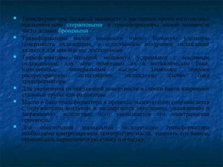  Трансформаторы большой мощности в настоящее время изготовляют
исключительно стержневыми, а трансформаторы малой мощности
часто делают броневыми.
 Трансформаторы малой мощности имеют большую удельную
поверхность охлаждения, и естественное воздушное охлаждение
является для них вполне достаточным.
 Трансформаторы большой мощности устраивают с масляным
охлаждением, для чего помещают их в металлические баки,
наполненные минеральным маслом. Наиболее широко
распространенно естественное охлаждение стенок бака
трансформатора.
 Для увеличения охлаждающей поверхности в стенки баков вваривают
стальные трубы или радиаторы.
 Масло в баке трансформатора в процессе эксплуатации соприкасается
с окружающим воздухом и подвергается окислению, увлажнению и
загрязнению, вследствие чего уменьшается его электрическая
прочность.
 Для обеспечения нормальной эксплуатации трансформатора
необходимо контролировать температуру масла, заменять его новым,
производить периодическую сушку и очистку.
 