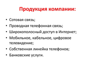 Продукция компании:
• Сотовая связь;
• Проводная телефонная связь;
• Широкополосный доступ в Интернет;
• Мобильное, кабельное, цифровое
телевидение;
• Собственная линейка телефонов;
• Банковские услуги.
 