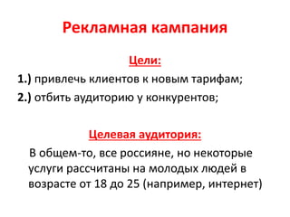 Рекламная кампания
Цели:
1.) привлечь клиентов к новым тарифам;
2.) отбить аудиторию у конкурентов;
Целевая аудитория:
В общем-то, все россияне, но некоторые
услуги рассчитаны на молодых людей в
возрасте от 18 до 25 (например, интернет)
 