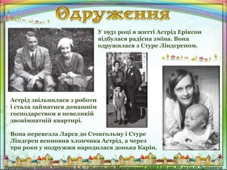 У 1931 році в житті Астрід Еріксон
відбулася радісна зміна. Вона
одружилася з Стуре Ліндгреном.
Астрід звільнилася з роботи
і стала займатися домашнім
господарством в невеликій
двокімнатній квартирі.
Вона перевезла Ларса до Стокгольму і Стуре
Ліндгрен всиновив хлопчика Астрід, а через
три роки у подружжя народилася донька Карін.
 