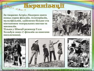 За творами Астрід Ліндгрен знято
понад сорок фільмів, телесеріалів,
мультфільмів, здійснено більше ста
постановок театральних вистав та
мюзиклів.
Тільки у Швеції режисер Уллє
Хельбум зняв 17 фільмів за книгами
письменниці.
 