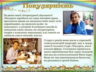 За роки своєї літературної діяльності
Ліндгрен заробила не один мільйон крон,
продаючи права на видання своїх книг та їх
екранізацію, на випуски аудіо- та
відеокасет, а пізніше й компакт-дисків із
записами своїх пісень чи літературних
творів у власному виконанні, але зовсім не
змінила свого способу життя.
З 1940-х років вона жила в скромній
стокгольмській квартирі, яку в 1941р.
зняв її чоловік Стуре Ліндгрен, коли
очолив фірму. Головним привілеєм
цього приміщення був лише чудовий
вигляд на стокгольмський Васа-парк.
Вона не так накопичувала багатств,
як роздавала гроші іншим.
 