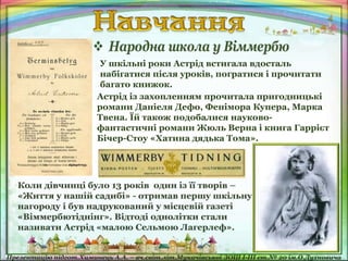 У шкільні роки Астрід встигала вдосталь
набігатися після уроків, погратися і прочитати
багато книжок.
Астрід із захопленням прочитала пригодницькі
романи Даніеля Дефо, Фенімора Купера, Марка
Твена. Їй також подобалися науково-
фантастичні романи Жюль Верна і книга Гаррієт
Бічер-Стоу «Хатина дядька Тома».
 