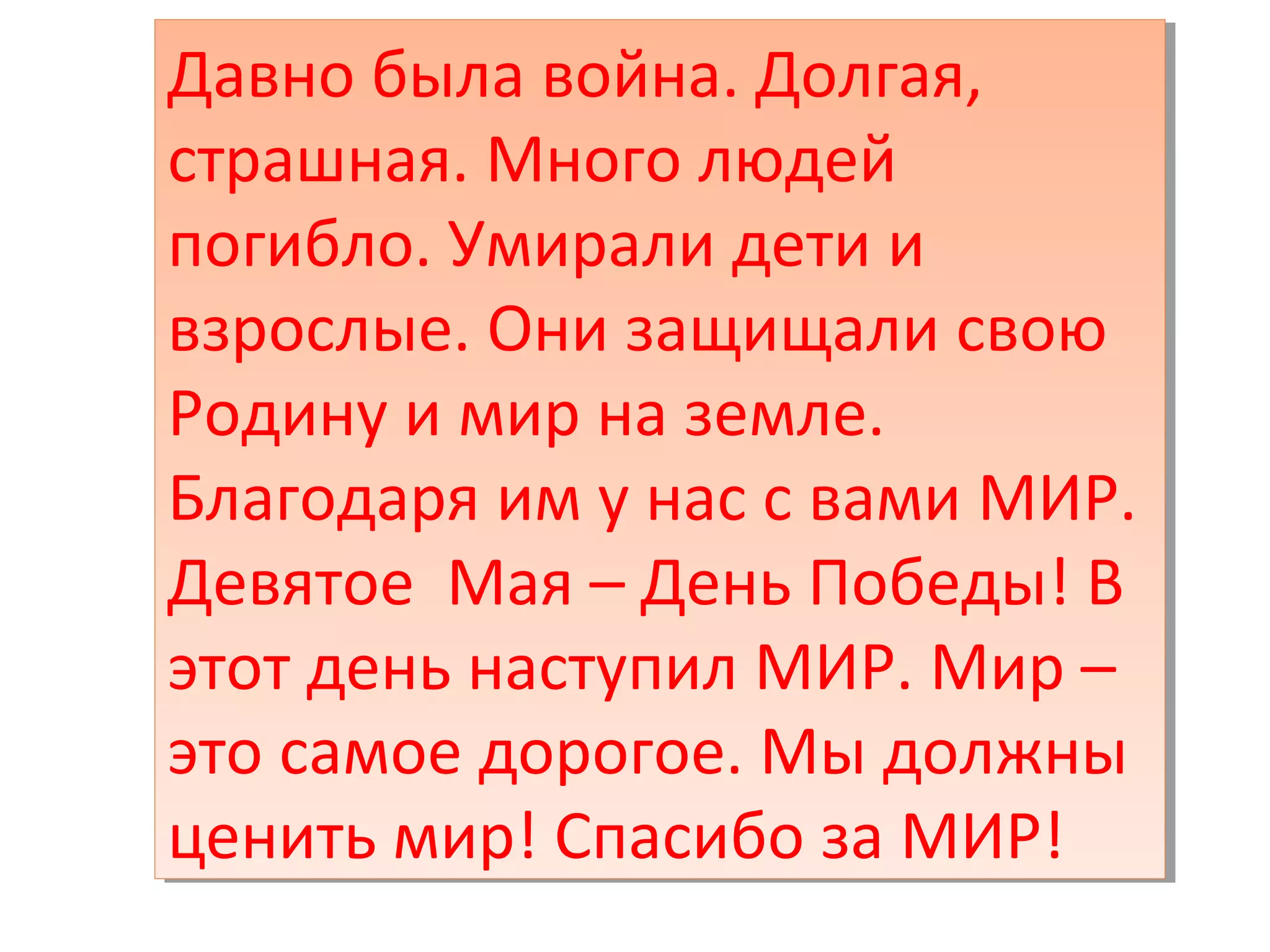 Давно была война. Долгая,
страшная. Много людей
погибло. Умирали дети и
взрослые. Они защищали свою
Родину и мир на земле.
Благодаря им у нас с вами МИР.
Девятое Мая – День Победы! В
этот день наступил МИР. Мир –
это самое дорогое. Мы должны
ценить мир! Спасибо за МИР!
Давно была война. Долгая,
страшная. Много людей
погибло. Умирали дети и
взрослые. Они защищали свою
Родину и мир на земле.
Благодаря им у нас с вами МИР.
Девятое Мая – День Победы! В
этот день наступил МИР. Мир –
это самое дорогое. Мы должны
ценить мир! Спасибо за МИР!