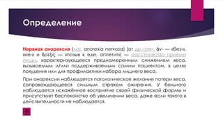 Определение
Нервная анорекси́я (лат. anorexia nervosa) (от др.-греч. ἀν- — «без-»,
«не-» и ὄρεξις — «позыв к еде, аппетит») — расстройство приёма
пищи, характеризующееся преднамеренным снижением веса,
вызываемым и/или поддерживаемым самим пациентом, в целях
похудения или для профилактики набора лишнего веса.
При анорексии наблюдается патологическое желание потери веса,
сопровождающееся сильным страхом ожирения. У больного
наблюдается искажённое восприятие своей физической формы и
присутствует беспокойство об увеличении веса, даже если такого в
действительности не наблюдается.
 