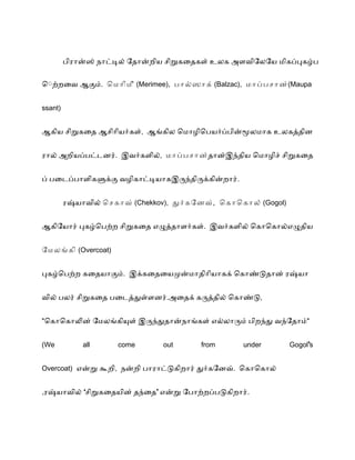 பிரோனஸ் நோடடல் ோதோனறிய சிறகைதகள் உலக அளவிோலோய மிகபபகழப
ொோறறைவ ஆகம். ொமோிமீ (Merimee), போலஸோக் (Balzac), மோபபசோன்(Maupa
ssant)
ஆகிய சிறகைத ஆசிோியரகள், ஆஙகில ொமோழிொபயரபபினமலமோக உலகததின
ரோல் அறியபபடடனர். இவரகளில், மோபபசோன்தோன்இநதிய ொமோழிச் சிறகைத
ப் பைடபபோளிகளகக வழிகோடடயோகஇரநதிரககினறோர்.
ரஷயோவில் ொசகோவ் (Chekkov), தரகோனவ், ொகோொகோல் (Gogol)
ஆகிோயோர் பகழொபறற சிறகைத எழததோளரகள். இவரகளில் ொகோொகோல்எழதிய
ோமலஙகி (Overcoat)
பகழொபறற கைதயோகம். இககைதையமனமோதிோியோகக் ொகோணடதோன் ரஷயோ
வில் பலர் சிறகைத பைடததளளனர்.அைதக் கரததில் ொகோணட,
"ொகோொகோலன் ோமலஙகியள் இரநததோனநோஙகள் எலலோரம் பிறநத வநோதோம்"
(We all come out from under Gogol’s
Overcoat) எனற கறி, நனறி போரோடடகிறோர் தரகோனவ். ொகோொகோல்
,ரஷயோவில் ‘சிறகைதயின் தநைத’ எனற ோபோறறபபடகிறோர்.
 