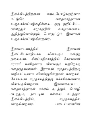 இலககியததிறைன எைடோபோடவதறகோக
மடடோம கைதமோநதரகள்
உரவோககபபடவதிலைல. ஒர கறிபபிடட
கோலததச் சமகததின் வோழகைகைய
அறிநதொகோளளம் ொபோரடடம் இவரகள்
உரவோககபபடகினறனர்.
இரோமோயணததில், இரோமன்
இலடசியவோதியோக விளஙகம் கைதத்
தைலவன். சிலபபதிகோரததில் ோகோவலன்
சரோசோி மனிதனோக விளஙகம் மறொறோர
கைதததைலவன். இரோமன் சமதோயததிறக
வழிகோடடயோக விளஙககினறோன் எனறோல்,
ோகோவலன் சமதோயததிறக எசசோிகைகயோக
விளஙககினறோன். இவவைகபபடட
கைதமோநதரகள் கோலம் கடநதம், ொமோழி
கடநதம், நோடடன் எலைல கடநதம்
இலககியததில், சமதோயததில்
வோழகினறனர். பைடபபோளோின்
 