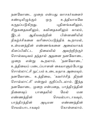 நனேவொைட மைற எனபத வொசகரகைளச்
சணடயிழககம் ஒர உததியொகேவ
கரதபபடகிறத. பதினஙகளிலம்,
சிறகைதகளிலம், கவிைதகளிலம் கொலம்,
இடம் ஆகியவறறின் பினனணியில்
நிகழசசிகைள வொிைசபபடததிக் கறொமல்,
உளமனததின் எணணஙகைள அைலயொகக்
கிளபபிவிடட நிைலயில் அவறறிறகச்
ொசொலவடவம் தநதொல் அதைன நனேவொைட
மைற எனற கறலொம். ‘நனேவொைட’
உததிையப் பைடபபொளன் ைகயொளமேபொத
ொசொலலொடசி நடபம் உைடயதொக அைமயம்.
நனேவொைட உததிைய, ‘கவரசசித் திறன்
ொசொலலொடசி’ எனறம் கறிபபிடலொம். இநத
நனேவொைட மைற எனபைத, பொததிரததின்
நிைனவப் பொைதயில் ேமல் மன
எணணததின் ொசயலபொடொகவம்,
பொததிரததின் அடமன எணணததின்
ொசயலபொடொகவம் ொகொளளலொம்.
 