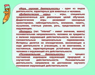 «Игра, игровая деятельность» - один из видов
деятельности, характерных для животных и человека.
«Дидактические игры» - игры, специально
предназначенные для реализации целей обучения.
Дидактические игры развивают сенсорные
ориентировки, наблюдательность, внимание, память,
мышление, счетные умения, речь, представления об
окружающем.
«Интерес» (лат. ''interest'' - имеет значение, важно)
познавательная направленность человека на предметы
и явления окружающей действительности, связанная с
положительным эмоциональным переживанием.
Интересы делятся на эпизодические, возникающие в
ходе деятельности и угасающие, с ее окончанием, и
постоянные, характеризующие устойчивое отношение
человека к окружающей его действительности.
«Познавательная деятельность» - процесс
постижения индивидом окружающей природной и
соучастной действительности. Познавательная
деятельность направлена на достижении научного
понимания окружающей действительности
 