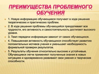 ПРЕИМУЩЕСТВА ПРОБЛЕМНОГО
ОБУЧЕНИЯ
 1. Новую информацию обучающиеся получают в ходе решения
теоретических и практических проблем.
 2. В ходе решения проблемы обучающийся преодолевает все
трудности, его активность и самостоятельность достигают высокого
уровня.
 3. Темп передачи информации зависит от самих обучающихся.
 4. Повышенная активность обучающихся способствует развитию
положительных мотивов учения и уменьшает необходимость
формальной проверки результатов.
 5. Результаты обучения относительно высокие и устойчивые.
Обучающиеся легче применяют полученные знания в новых
ситуациях и одновременно развивают свои умения и творческие
способности.
 