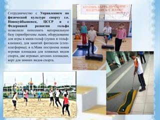 Сотрудничество с Управлением по
физической культуре спорту г.о.
Новокуйбышевск, ЦССР и с
Федерацией развития гольфа
позволило пополнить материальную
базу (приобретены лыжи, оборудование
для игры в мини-гольф (лунки и гольф-
клюшки), для занятий фитнесом (степ-
платформы); в п.Маяк построена новая
игровая площадка для пляжных видов
спорта, две игровых детских площадки,
корт для зимних видов спорта.
 