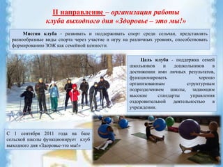 II направление – организация работы
клуба выходного дня «Здоровье – это мы!»
Миссия клуба - развивать и поддерживать спорт среди сельчан, представлять
разнообразные виды спорта через участие и игру на различных уровнях, способствовать
формированию ЗОЖ как семейной ценности.
С 1 сентября 2011 года на базе
сельской школы функционирует клуб
выходного дня «Здоровье-это мы!»
Цель клуба - поддержка семей
школьников и дошкольников в
достижении ими личных результатов,
функционировать хорошо
организованным структурным
подразделением школы, задающим
высокие стандарты управления
оздоровительной деятельностью в
учреждении.
 