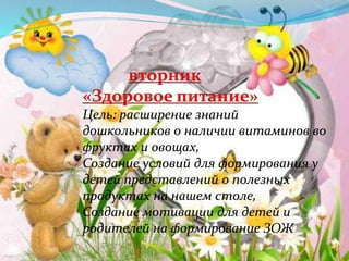 вторник
«Здоровое питание»
Цель: расширение знаний
дошкольников о наличии витаминов во
фруктах и овощах,
Создание условий для формирования у
детей представлений о полезных
продуктах на нашем столе,
Создание мотивации для детей и
родителей на формирование ЗОЖ
 