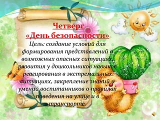 Четверг
«День безопасности»
Цель: создание условий для
формирования представлений о
возможных опасных ситуациях,
развития у дошкольников навыков
реагирования в экстремальных
ситуациях, закрепление знаний и
умений воспитанников о правилах
поведения на улице и в
транспорте.
 