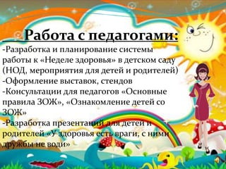 Работа с педагогами:
-Разработка и планирование системы
работы к «Неделе здоровья» в детском саду
(НОД, мероприятия для детей и родителей)
-Оформление выставок, стендов
-Консультации для педагогов «Основные
правила ЗОЖ», «Ознакомление детей со
ЗОЖ»
-Разработка презентаций для детей и
родителей «У здоровья есть враги, с ними
дружбы не води»
 