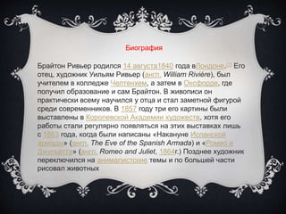 Биография
Брайтон Ривьер родился 14 августа1840 года вЛондоне.[1] Его
отец, художник Уильям Ривьер (англ. William Rivière), был
учителем в колледже Челтенхем, а затем в Оксфорде, где
получил образование и сам Брайтон. В живописи он
практически всему научился у отца и стал заметной фигурой
среди современников. В 1857 году три его картины были
выставлены в Королевской Академии художеств, хотя его
работы стали регулярно появляться на этих выставках лишь
с 1863 года, когда были написаны «Накануне Испанской
армады» (англ. The Eve of the Spanish Armada) и «Ромео и
Джульетта» (англ. Romeo and Juliet, 1864г.) Позднее художник
переключился на анималистские темы и по большей части
рисовал животных
 