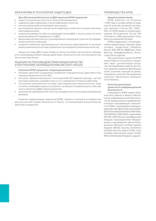 Механизмы и технологии защиты ДБО
При выстраивании защиты систем ДБО КРОК обеспечивает необходи-
мый баланс между удобством и безопасностью использования сервиса
клиентами банка. Для этого КРОК предлагает:
•	 защиту от атак вида «отказ в обслуживании» (Distributed-Denial-of-
Service, DDoS);
•	 надежную идентификацию и аутентификацию клиентов;
•	 мощные механизмы авторизации транзакций;
•	 специализированные механизмы снижения уязвимости web-сервисов
ДБО, а также услуги по тестированию реальной защищенности ДБО;
•	 механизмы автоматического ранжирования транзакций клиентов
на предмет мошеннических операций;
•	 организационно-технические средства для создания комплексных
систем управления противодействия мошенничеству.
Решения по противодействию мошенничеству и внутренним
злоумышленникам (anti-fraud)
Решения данного класса упрощают внутренней службе безопасности
банка пресечение мошеннических действий сотрудников. Функционал
данных систем включает в себя.
•	 сбор и анализ данных из разрозненных банковских систем для созда-
ния целостной картины и принятия эффективных решений;
•	 контроль действий сотрудников, выявление подозрительных дей-
ствий, отклоняющихся от стандартных шаблонов поведения (попытки
доступа к закрытым ресурсам, списания и перевода средств и т.д.);
•	 отслеживание поведения привилегированных пользователей (ИТ-
администраторы, аутсорсинговые компании, разработчики и т. п.),
сохранение истории их действий;
•	 обеспечение выполнения требований ФЗ №-115 о противодействии
легализации (отмыванию) доходов.
Соответствие требованиям регуляторов (Compliance Management)
Выполнение некоторых из существующих сегодня стандартов в области
банковской безопасности, таких как стандарт Банка России по обеспе-
чению информационной безопасности организаций банковской систе-
мы Российской Федерации (СТО БР ИББС), может быть добровольным.
Соблюдение других, например, Федерального закона о персональных
данных или Федерального закона о национальной платежной системе
(НПС), обязательно для всех финансовых организаций. Несоответствие
государственным и отраслевым стандартам вредит репутации банка,
может повлечь гражданскую, административную или даже уголовную
ответственность.
Консалтинг от КРОК помогает банкам достичь соответствия требовани-
ям регуляторов в следующих направлениях:
•	 защита данных о пластиковых картах (Payment Card Industry Data Security
Standard, PCI DSS);
•	 защита информации в платежных системах (требования ФЗ-161, «О нацио-
нальной платежной системе», положения и указания ЦБ РФ);
02.4
ПРЕИМУЩЕСТВА КРОК
Широкая компетенция. КРОК работает
на ИТ-рынке c 1992 года и сегодня входит
в топ-10 крупнейших ИТ-компаний и
топ-3 консалтинговых компаний России
(РА «Эксперт», РИА Рейтинг, «Ком-
мерсант-Деньги»). КРОК — № 1 среди
поставщиков ИТ-услуг в стране; лиди-
рует на рынке ИТ-аутсорсинга, управ-
ления приложениями, на рынке систем
электронного документооборота (СЭД),
в области телекоммуникаций и видео-
конференцсвязи. Компания стабильно
входит в тройки лучших российских
поставщиков ИТ-услуг финансовому
сектору, государственным организациям,
транспортным компаниям, энергетике,
промышленности и ритейлу.
КРОК сотрудничает с сотней крупней-
ших финансовых структур, среди ко-
торых: Альфа-Банк, ВТБ, ВТБ-24, МДМ
Банк, Банк Москвы, Райффайзенбанк,
Ингосстрах, Росно и другие.
При реализации проектов КРОК ориен-
тируется на решение следующих задач:
централизация ресурсов, бесперебойная
работа критичных сервисов, развитие
филиальных сетей, усиление позиций на
рынке, повышение качества обслужива-
ния клиентов, обеспечение непрерыв-
ности бизнеса.
Качество реализации проектов по ин-
формационной безопасности. Специ-
алисты КРОК имеют большой опыт
работы в области обеспечения инфор-
мационной безопасности на промыш-
ленных предприятиях, в телекомму-
никационном и банковском секторах,
в государственных учреждениях. Квали-
фикация специалистов КРОК подтверж-
дена международными сертификатами,
лицензиями ФСТЭК и ФСБ России,
сертификатами ведущих производителей
оборудования и программного обеспече-
ния, включая Microsoft Certified Systems
Engineer (MCSE): Security, Check Point
Certified Security Expert (CCSE), Cisco
Certified Internetwork Expert (CCIE), RSA
Certified System Engineer и другие.
 