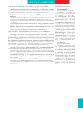 ИНФОРМАЦИОННАЯ
БЕЗОПАСНОСТЬ
Сертификация по международным
стандартам. Компания КРОК ежегодно
проходит процедуру ресертификации
системы управления информационной
безопасностью (СУИБ) на соответствие
требованиям международного стандарта
ISO/IES 27001:2013.
КРОК является участником партнерской
программы ассоциированных консультан-
тов (ACP) Британского
института стандартов
(BSI). Это подтверж-
дает высокий статус
специалистов КРОК по
внедрению систем ме-
неджмента по направ-
лениям «Информаци-
онная безопасность»
(ISO 27001), «Непре-
рывность бизнеса»
(ISO 22301), «Управление ИТ­сервисами»
(ISO 20000­1).
Компания КРОК входит в Сообщество
пользователей стандартов ЦБ РФ по
обеспечению информационной безопас-
ности организаций банковской системы
РФ (Сообщество ABISS).
Тестирование в Центре компетенции.
Предлагая комплексные решения, КРОК
достигает гарантированной совместимо-
сти программных и аппаратных ком-
понентов благодаря предварительной
отработке и апробации решений в своем
Центре компетенции, а также тесному
взаимодействию с партнерами и по-
ставщиками. С возможностями продук-
тов по информационной безопасности
можно ознакомиться в Центрах решений
КРОК на базе технологий НР, Symantec,
Dell и в первом в России Центре реше-
ний на базе технологий EMC.
ПРЕИМУЩЕСТВА КРОК •	 построение системы обеспечения ИБ в банке в соответствии со стандар-
том Банка России;
•	 защита персональных данных клиентов и работников банка (ФЗ №-152,
«О персональных данных»);
•	 непрерывность бизнеса (пункты положения ЦБ РФ № 242-П).
Аудит безопасности кода бизнес-приложений
Программная закладка ‒ это скрытый фрагмент кода, который можно
использовать для несанкционированного доступа к важным банковским
информационным системам. Причиной их появления может быть как
ошибка разработчика, так и действия киберзлоумышленников, планиру-
ющих атаку на банк. Часто программные закладки выполняют роль пере-
хватчиков паролей и трафика, проводников для компьютерных вирусов,
инициируют утечки данных и программные сбои.
Выявление закладок возможно только с использованием специальных
тестовых программ. Аудит программного кода от КРОК включает в себя
структурное тестирование ПО для выявления уязвимостей, реализация
которых может снизить уровень целостности, доступности и конфи-
денциальности системы.
Отдельный класс систем используется для проверки web-приложений.
С их помощью банк сможет найти уязвимости (SQL-injection, XSS), несо-
ответствия различным законам, международным и отраслевым стан-
дартам безопасности. Эти средства упрощают поддержку приложений
благодаря формированию наглядной отчетности о найденных уязвимо-
стях и рекомендаций по их устранению.
Защита банкоматов, терминалов, инфоматов
Решения данного класса блокируют несанкционированные приложения
и изменения на инфраструктурах в пунктах обслуживания: банкоматы,
POS-системы, информационные терминалы. Комплекс технологий,
включающий в себя белые списки доверенных приложений, безопас-
ные изолированные среды («песочницы»), контроль активности при-
ложений с возможностью создания пользовательских правил, предот-
вращает выполнение изменений, не соответствующих политике, в то же
время разрешая обновления из доверенных источников. Это обеспечи-
вает возможность централизованного управления политиками измене-
ний и эффективную защиту устройств.
 