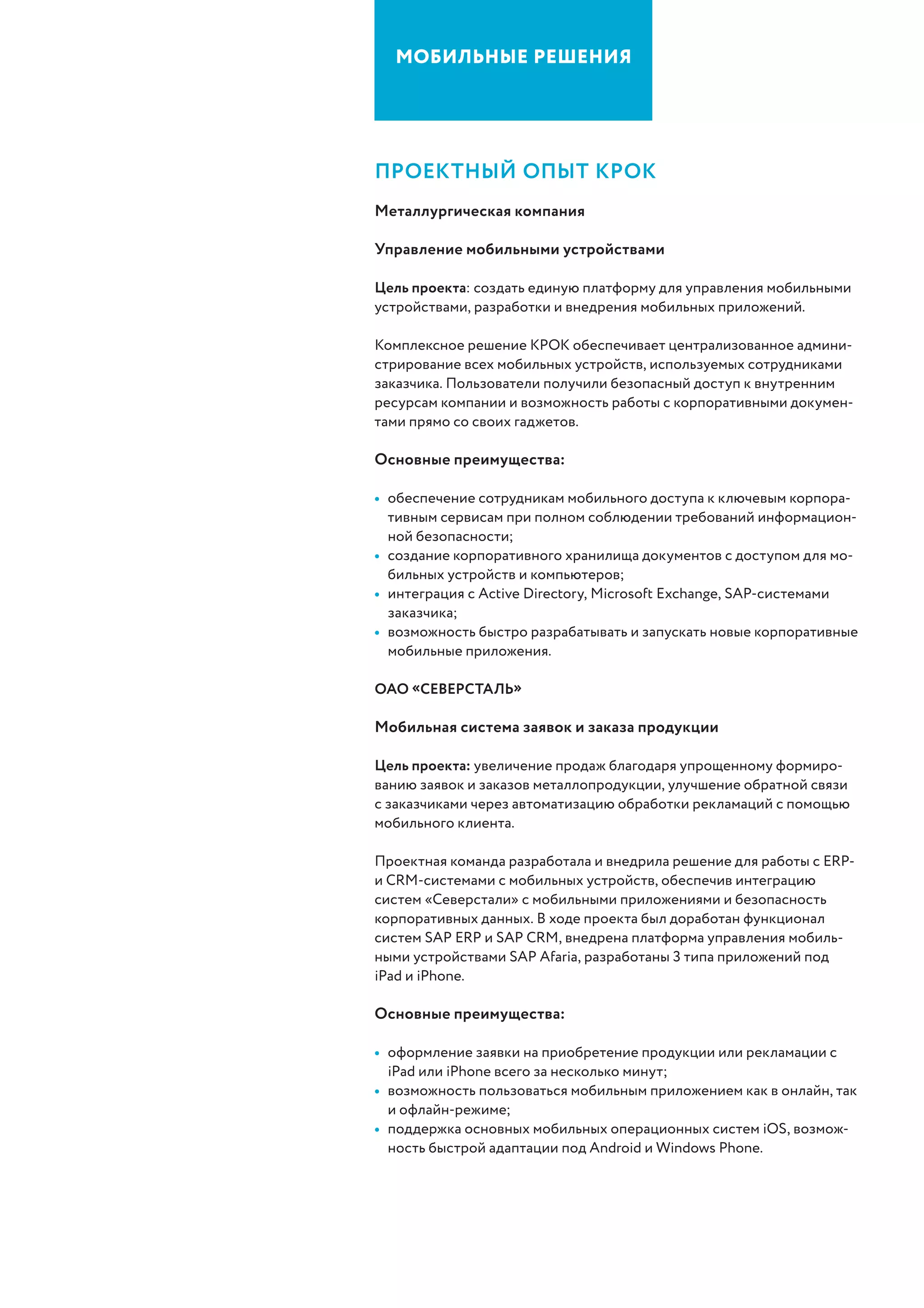 Мобильные решения
пРоектный опыт крок
Металлургическая компания
Управление мобильными устройствами
Цель проекта: создать единую платформу для управления мобильными
устройствами, разработки и внедрения мобильных приложений.
Комплексное решение КРОК обеспечивает централизованное админи-
стрирование всех мобильных устройств, используемых сотрудниками
заказчика. Пользователи получили безопасный доступ к внутренним
ресурсам компании и возможность работы с корпоративными докумен-
тами прямо со своих гаджетов.
Основные преимущества:
•	 обеспечение сотрудникам мобильного доступа к ключевым корпора-
тивным сервисам при полном соблюдении требований информацион-
ной безопасности;
•	 создание корпоративного хранилища документов с доступом для мо-
бильных устройств и компьютеров;
•	 интеграция с Active Directory, Microsoft Exchange, SAP-системами
заказчика;
•	 возможность быстро разрабатывать и запускать новые корпоративные
мобильные приложения.
ОАО «Северсталь»
Мобильная система заявок и заказа продукции
Цель проекта: увеличение продаж благодаря упрощенному формиро-
ванию заявок и заказов металлопродукции, улучшение обратной связи
с заказчиками через автоматизацию обработки рекламаций с помощью
мобильного клиента.
Проектная команда разработала и внедрила решение для работы с ERP-
и CRM-системами с мобильных устройств, обеспечив интеграцию
систем «Северстали» с мобильными приложениями и безопасность
корпоративных данных. В ходе проекта был доработан функционал
систем SAP ERP и SAP CRM, внедрена платформа управления мобиль-
ными устройствами SAP Afaria, разработаны 3 типа приложений под
iPad и iPhone.
Основные преимущества:
•	 оформление заявки на приобретение продукции или рекламации с
iPad или iPhone всего за несколько минут;
•	 возможность пользоваться мобильным приложением как в онлайн, так
и офлайн-режиме;
•	 поддержка основных мобильных операционных систем iOS, возмож-
ность быстрой адаптации под Android и Windows Phone.
 